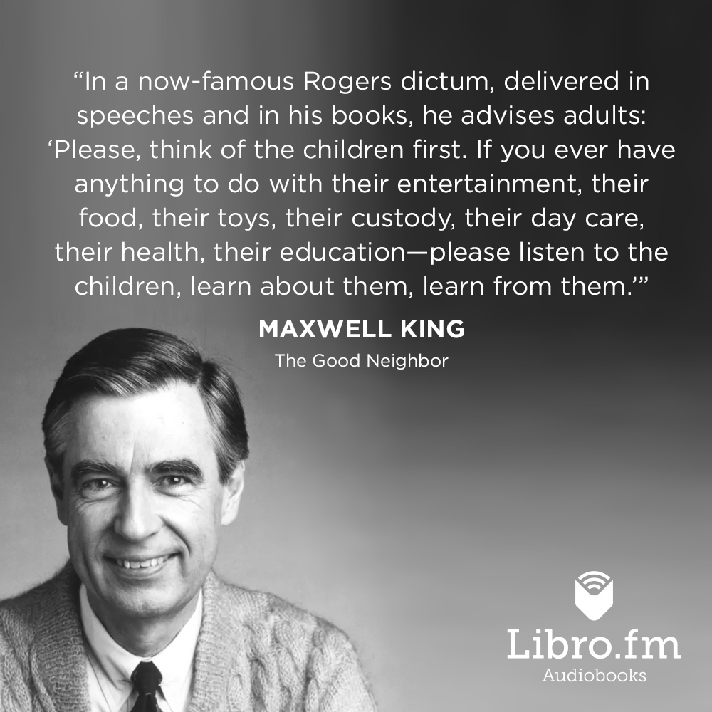 In a now-famous Rogers dictum, delivered in speeches and in his books, he advises adults: “Please, think of the children first. If you ever have anything to do with their entertainment, their food, their toys, their custody, their day care, their health, their education – please listen to the children, learn about them, learn from them."